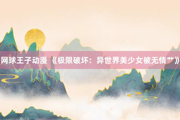 网球王子动漫 《极限破坏：异世界美少女被无情艹》