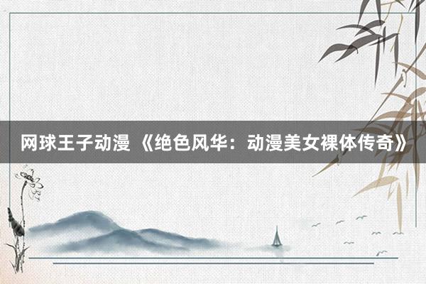 网球王子动漫 《绝色风华：动漫美女裸体传奇》